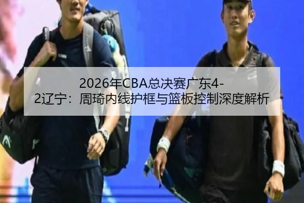 2026年CBA总决赛广东4-2辽宁：周琦内线护框与篮板控制深度解析