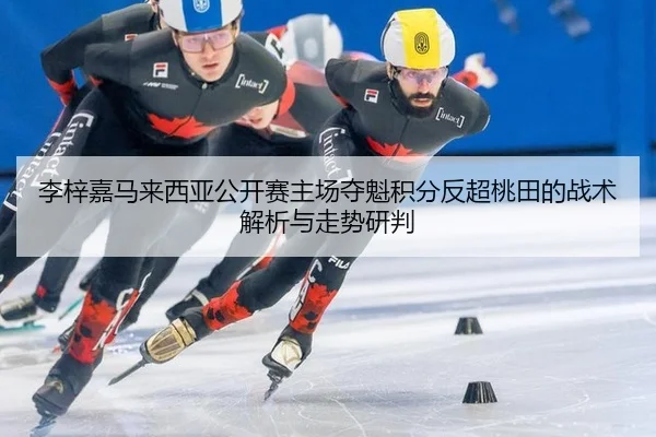 李梓嘉马来西亚公开赛主场夺魁积分反超桃田的战术解析与走势研判